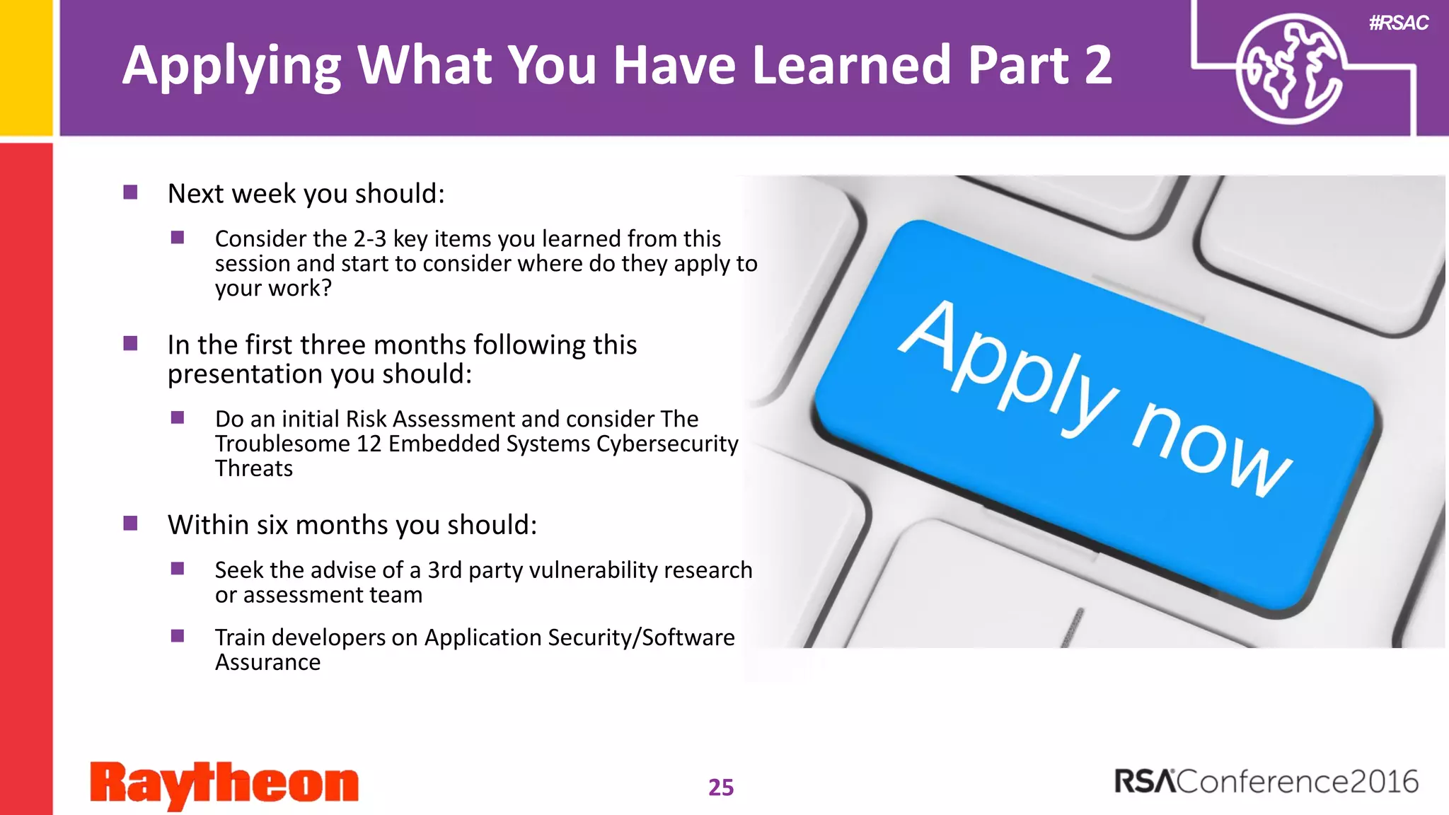 #RSAC
Applying What You Have Learned Part 2
25
Next week you should:
Consider the 2-3 key items you learned from this
session and start to consider where do they apply to
your work?
In the first three months following this
presentation you should:
Do an initial Risk Assessment and consider The
Troublesome 12 Embedded Systems Cybersecurity
Threats
Within six months you should:
Seek the advise of a 3rd party vulnerability research
or assessment team
Train developers on Application Security/Software
Assurance
 