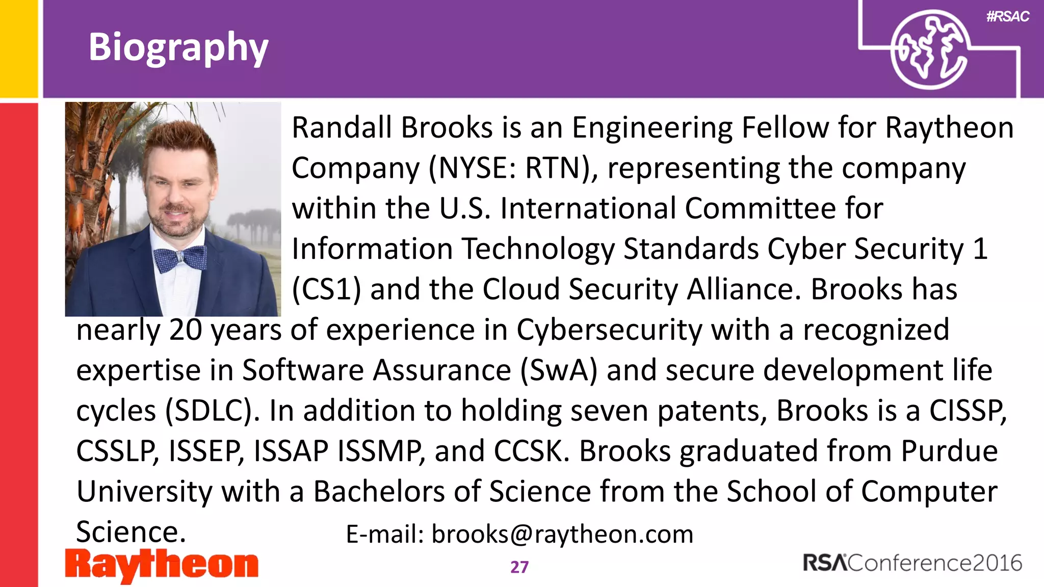 #RSAC
Biography
27
Randall Brooks is an Engineering Fellow for Raytheon
Company (NYSE: RTN), representing the company
within the U.S. International Committee for
Information Technology Standards Cyber Security 1
(CS1) and the Cloud Security Alliance. Brooks has
nearly 20 years of experience in Cybersecurity with a recognized
expertise in Software Assurance (SwA) and secure development life
cycles (SDLC). In addition to holding seven patents, Brooks is a CISSP,
CSSLP, ISSEP, ISSAP ISSMP, and CCSK. Brooks graduated from Purdue
University with a Bachelors of Science from the School of Computer
Science. E-mail: brooks@raytheon.com
 