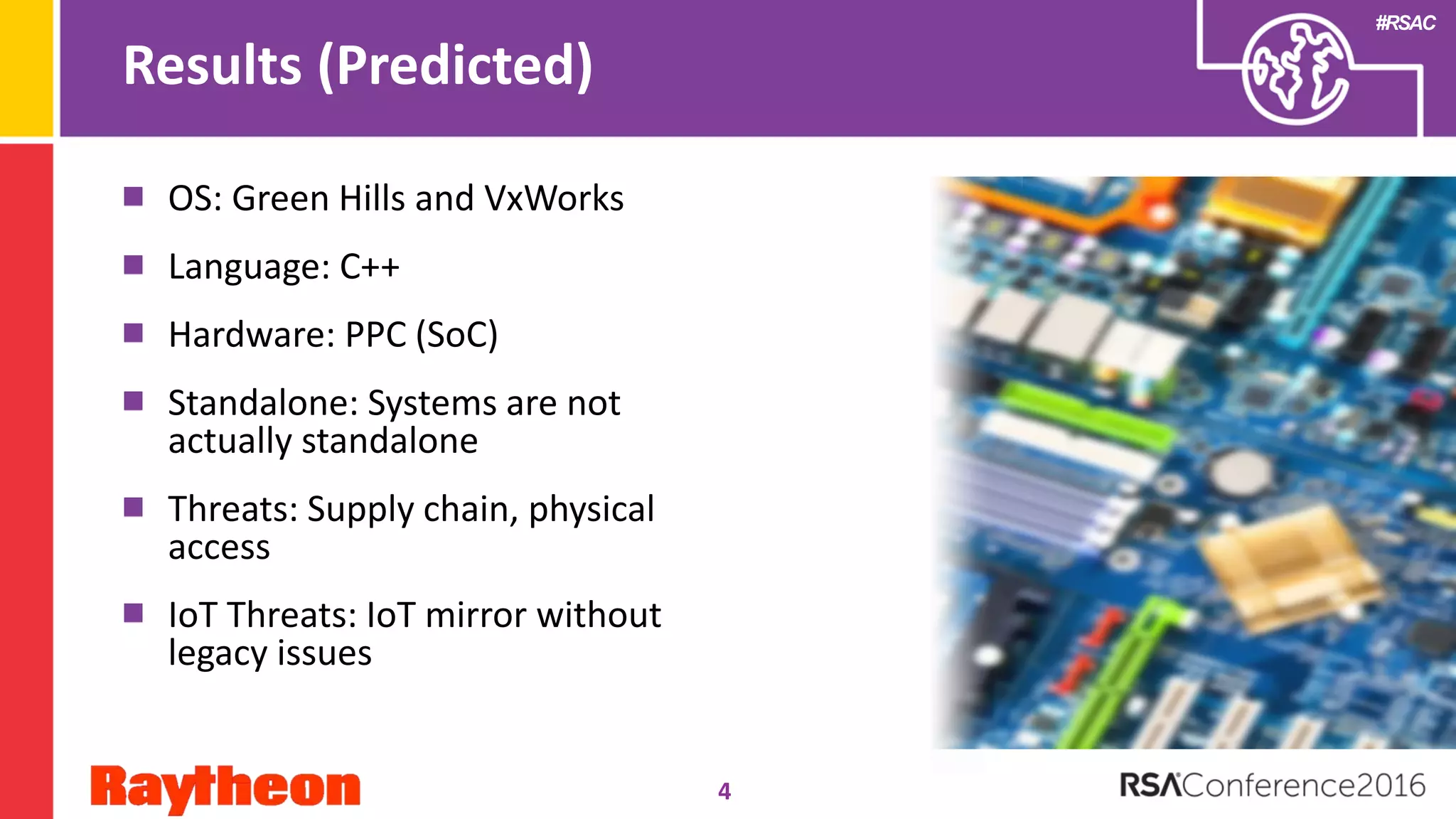 #RSAC
Results (Predicted)
OS: Green Hills and VxWorks
Language: C++
Hardware: PPC (SoC)
Standalone: Systems are not
actually standalone
Threats: Supply chain, physical
access
IoT Threats: IoT mirror without
legacy issues
4
 