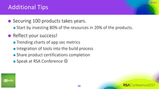 #RSAC
Additional Tips
38
Securing 100 products takes years.
Start by investing 80% of the resources in 20% of the products.
Reflect your success!
Trending charts of app sec metrics
Integration of tools into the build process
Share product certifications completion
Speak at RSA Conference 
 