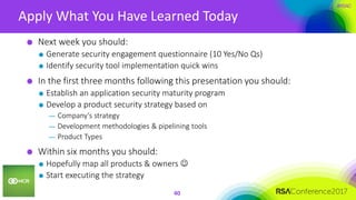 #RSAC
Apply What You Have Learned Today
40
Next week you should:
Generate security engagement questionnaire (10 Yes/No Qs)
Identify security tool implementation quick wins
In the first three months following this presentation you should:
Establish an application security maturity program
Develop a product security strategy based on
— Company’s strategy
— Development methodologies & pipelining tools
— Product Types
Within six months you should:
Hopefully map all products & owners 
Start executing the strategy
 