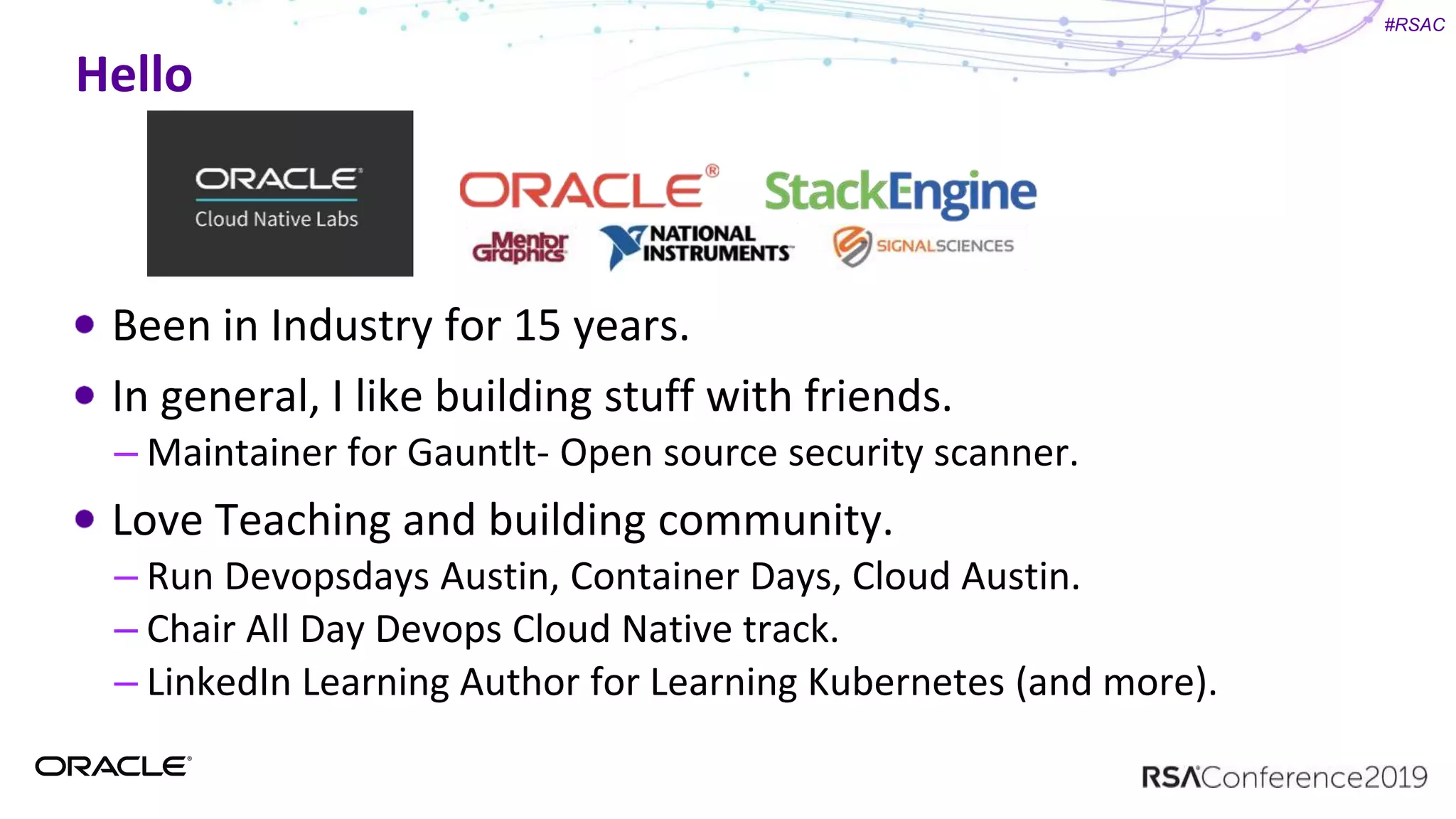 #RSAC
Hello
Been in Industry for 15 years.
In general, I like building stuff with friends.
– Maintainer for Gauntlt- Open source security scanner.
Love Teaching and building community.
– Run Devopsdays Austin, Container Days, Cloud Austin.
– Chair All Day Devops Cloud Native track.
– LinkedIn Learning Author for Learning Kubernetes (and more).
 