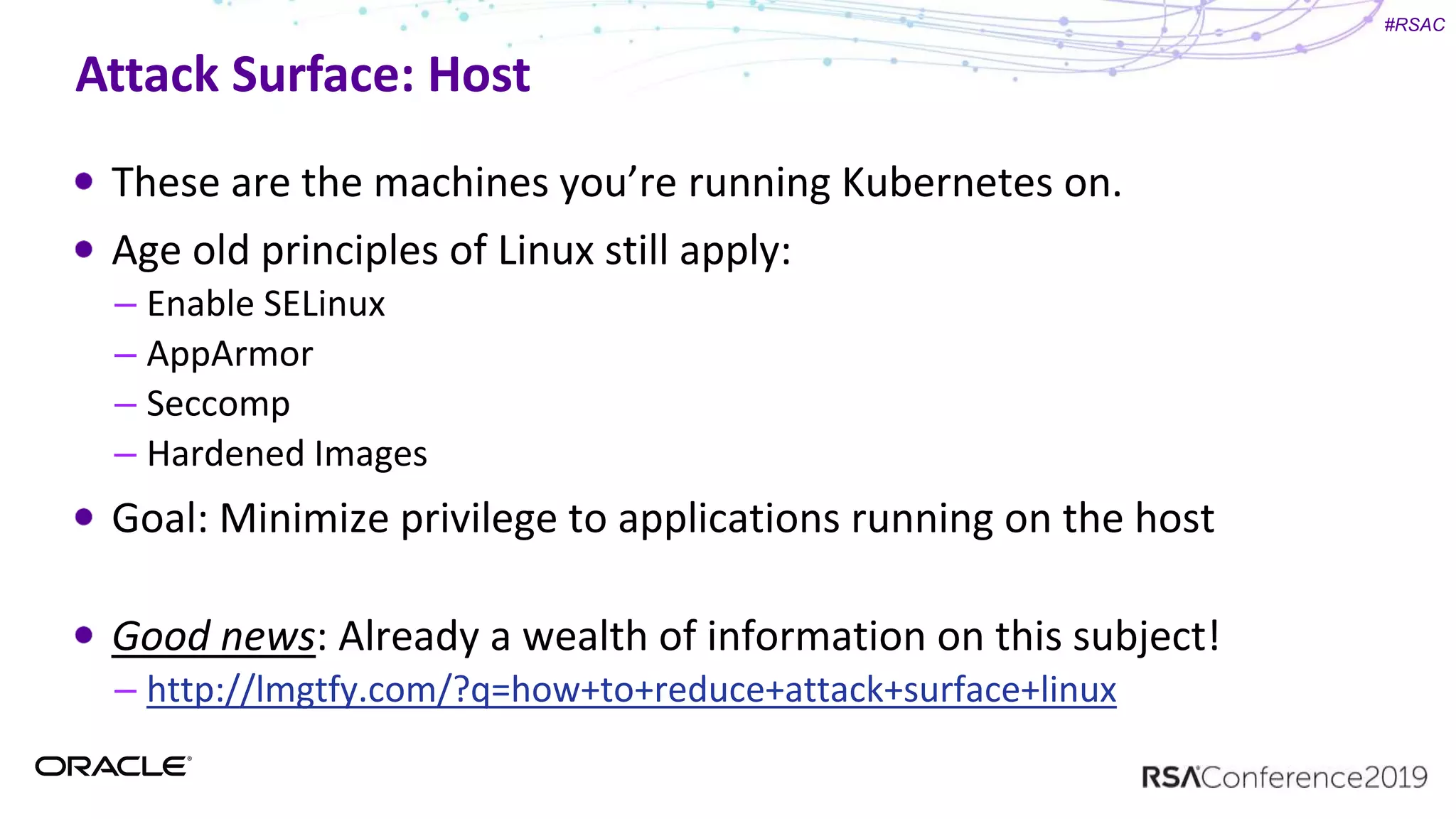 #RSAC
Attack Surface: Host
These are the machines you’re running Kubernetes on.
Age old principles of Linux still apply:
– Enable SELinux
– AppArmor
– Seccomp
– Hardened Images
Goal: Minimize privilege to applications running on the host
Good news: Already a wealth of information on this subject!
– http://lmgtfy.com/?q=how+to+reduce+attack+surface+linux
 