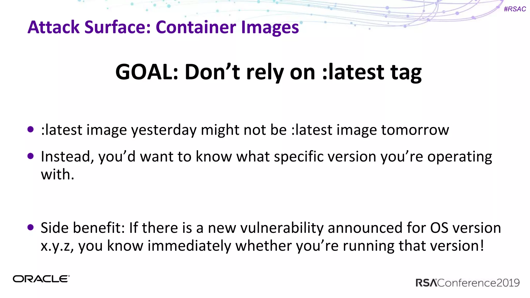#RSAC
Attack Surface: Container Images
GOAL: Don’t rely on :latest tag
:latest image yesterday might not be :latest image tomorrow
Instead, you’d want to know what specific version you’re operating
with.
Side benefit: If there is a new vulnerability announced for OS version
x.y.z, you know immediately whether you’re running that version!
 
