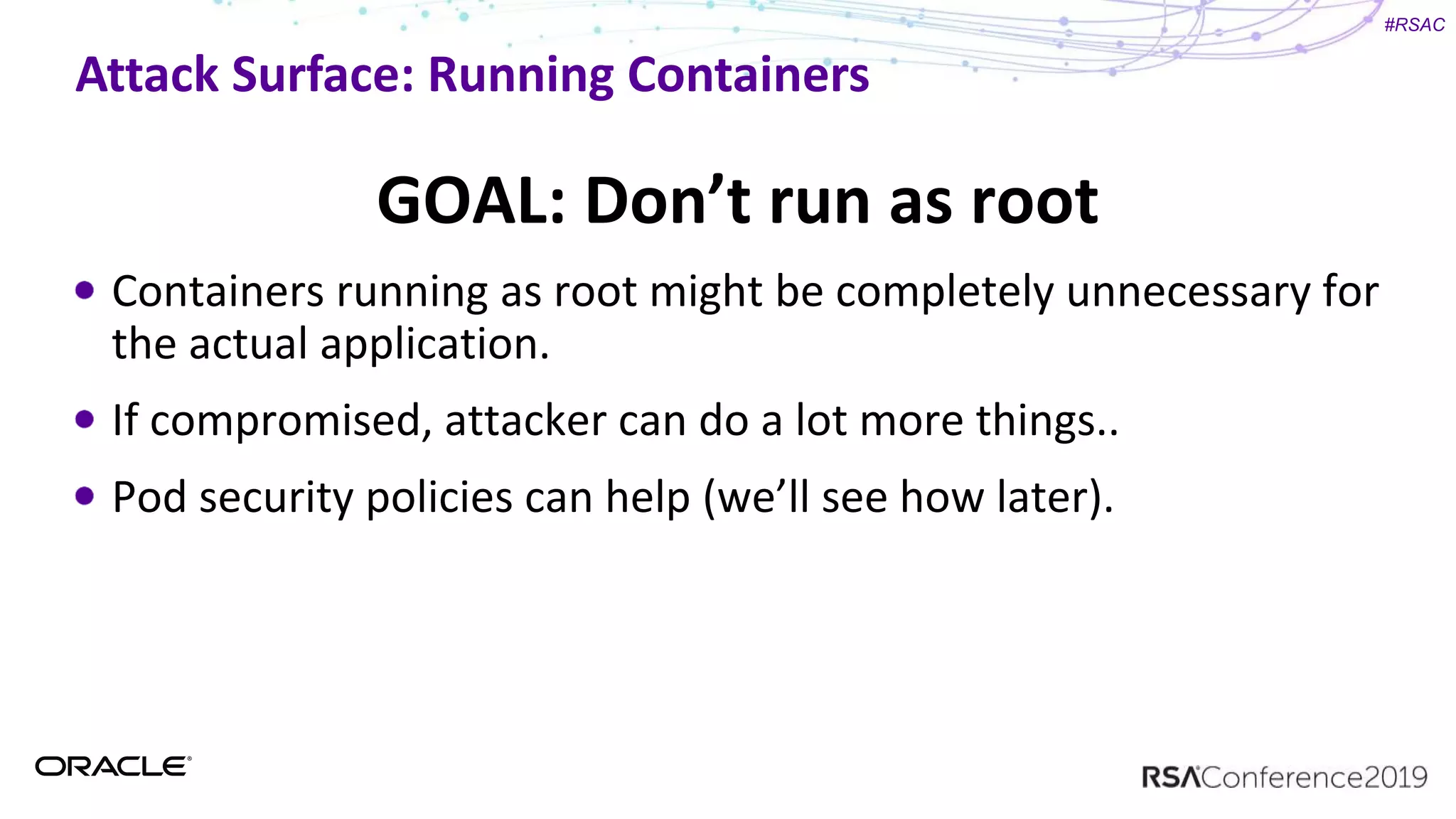 #RSAC
Attack Surface: Running Containers
GOAL: Don’t run as root
Containers running as root might be completely unnecessary for
the actual application.
If compromised, attacker can do a lot more things..
Pod security policies can help (we’ll see how later).
 