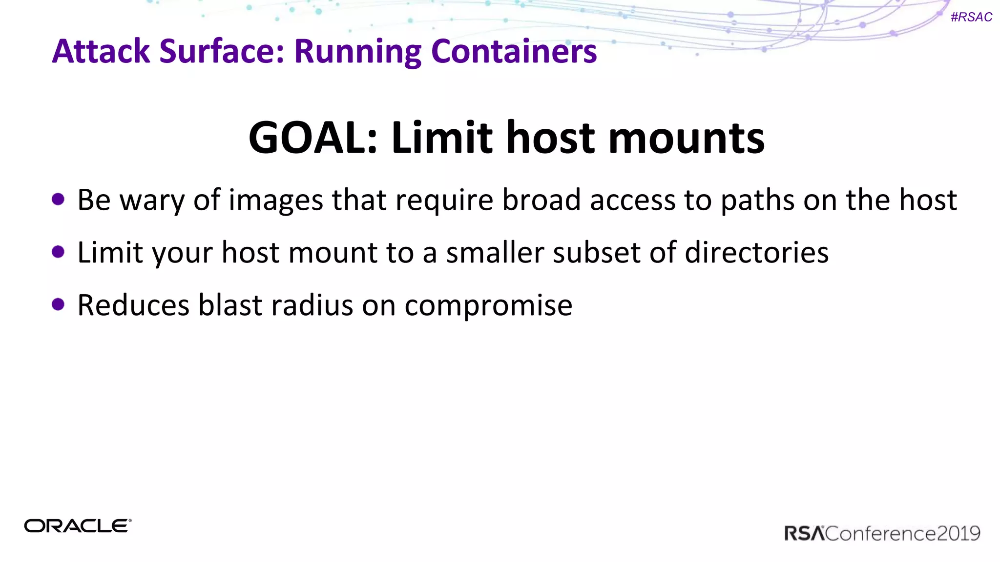 #RSAC
Attack Surface: Running Containers
GOAL: Limit host mounts
Be wary of images that require broad access to paths on the host
Limit your host mount to a smaller subset of directories
Reduces blast radius on compromise
 