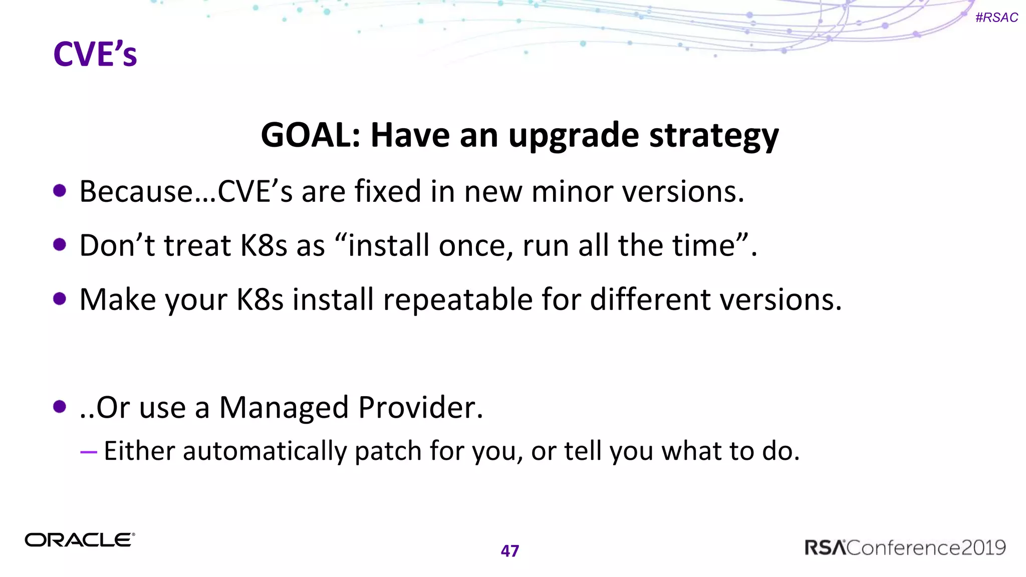 #RSAC
CVE’s
47
GOAL: Have an upgrade strategy
Because…CVE’s are fixed in new minor versions.
Don’t treat K8s as “install once, run all the time”.
Make your K8s install repeatable for different versions.
..Or use a Managed Provider.
– Either automatically patch for you, or tell you what to do.
 