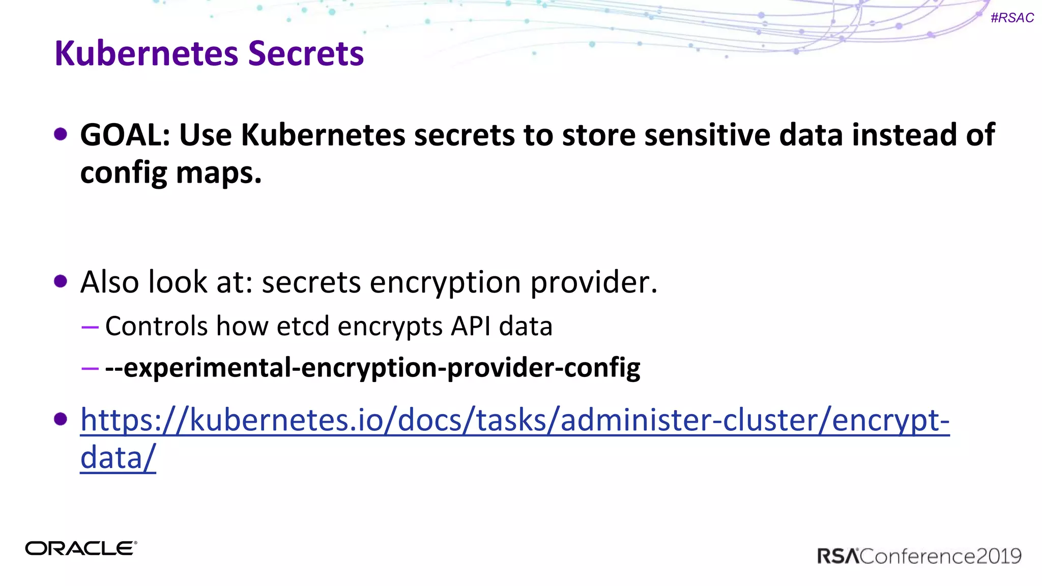 #RSAC
Kubernetes Secrets
GOAL: Use Kubernetes secrets to store sensitive data instead of
config maps.
Also look at: secrets encryption provider.
– Controls how etcd encrypts API data
– --experimental-encryption-provider-config
https://kubernetes.io/docs/tasks/administer-cluster/encrypt-
data/
 