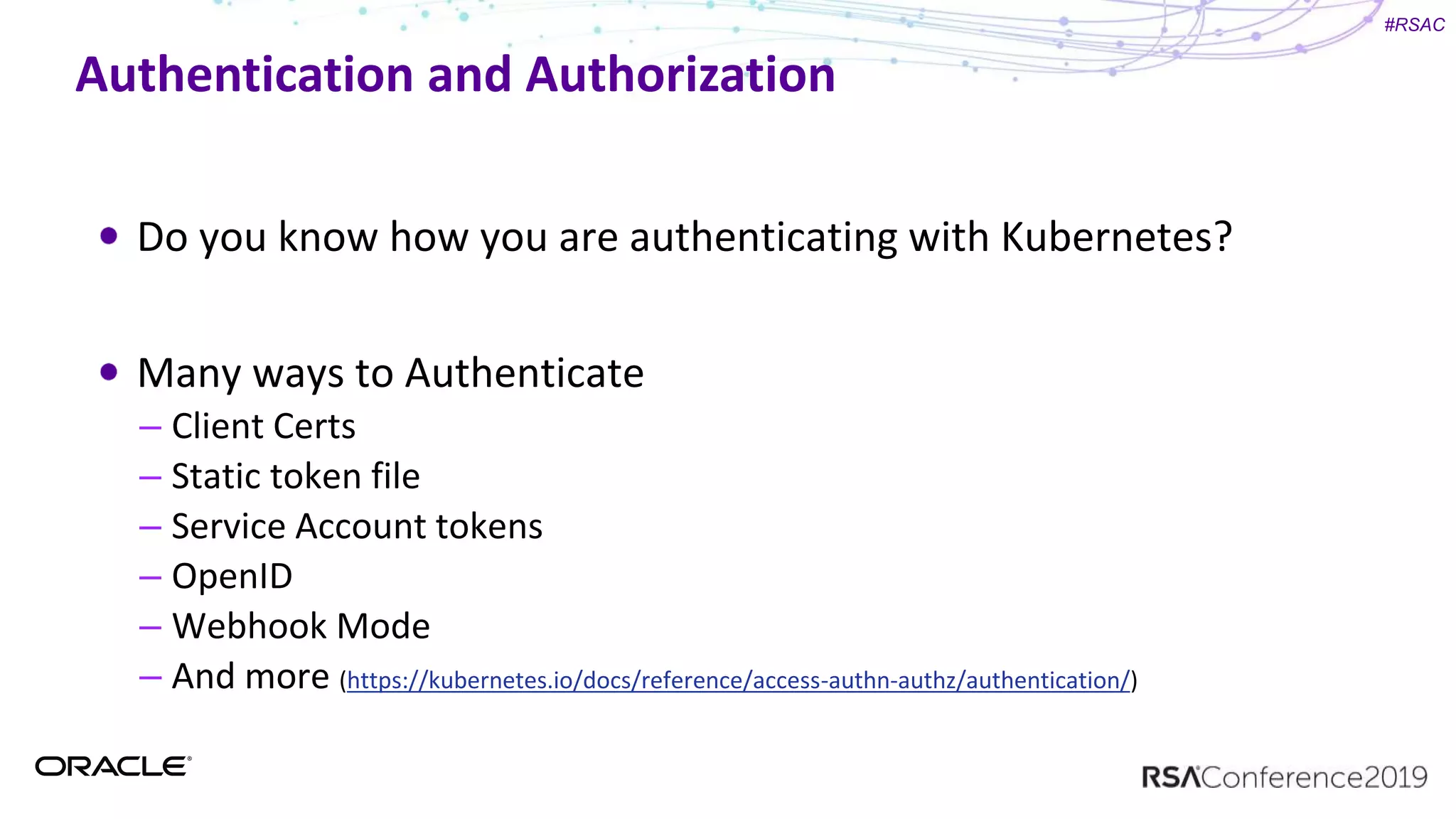 #RSAC
Authentication and Authorization
Do you know how you are authenticating with Kubernetes?
Many ways to Authenticate
– Client Certs
– Static token file
– Service Account tokens
– OpenID
– Webhook Mode
– And more (https://kubernetes.io/docs/reference/access-authn-authz/authentication/)
 