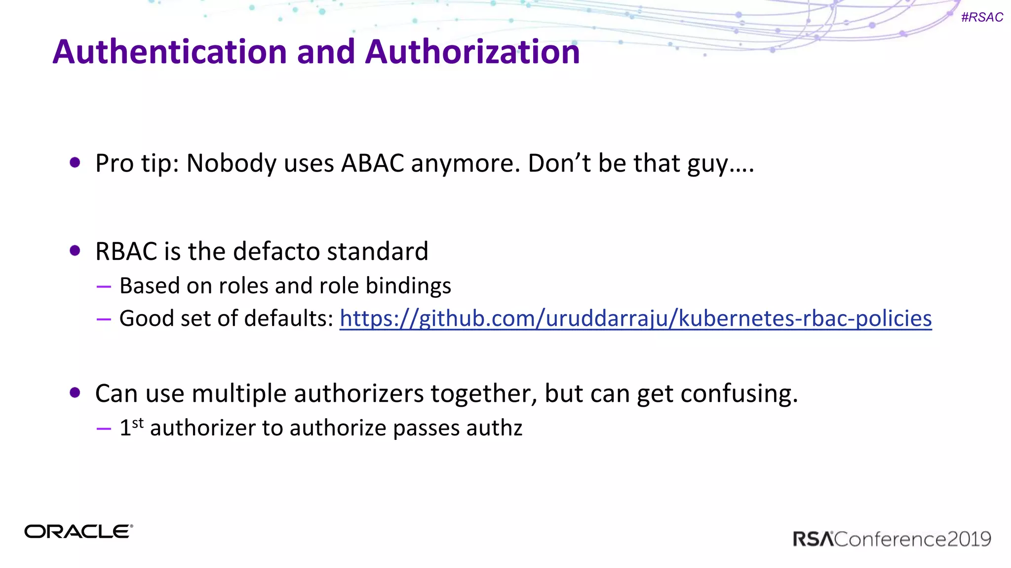 #RSAC
Authentication and Authorization
Pro tip: Nobody uses ABAC anymore. Don’t be that guy….
RBAC is the defacto standard
– Based on roles and role bindings
– Good set of defaults: https://github.com/uruddarraju/kubernetes-rbac-policies
Can use multiple authorizers together, but can get confusing.
– 1st authorizer to authorize passes authz
 