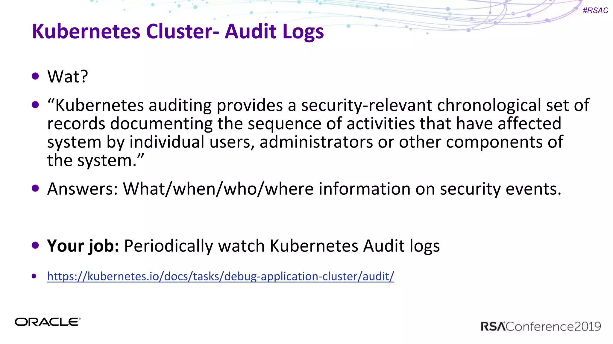 #RSAC
Kubernetes Cluster- Audit Logs
Wat?
“Kubernetes auditing provides a security-relevant chronological set of
records documenting the sequence of activities that have affected
system by individual users, administrators or other components of
the system.”
Answers: What/when/who/where information on security events.
Your job: Periodically watch Kubernetes Audit logs
https://kubernetes.io/docs/tasks/debug-application-cluster/audit/
 