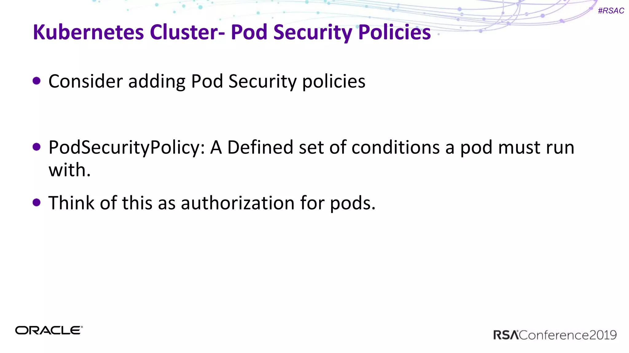 #RSAC
Kubernetes Cluster- Pod Security Policies
Consider adding Pod Security policies
PodSecurityPolicy: A Defined set of conditions a pod must run
with.
Think of this as authorization for pods.
 