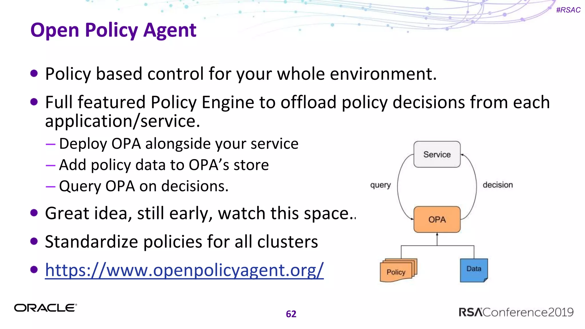 #RSAC
Open Policy Agent
Policy based control for your whole environment.
Full featured Policy Engine to offload policy decisions from each
application/service.
– Deploy OPA alongside your service
– Add policy data to OPA’s store
– Query OPA on decisions.
Great idea, still early, watch this space…
Standardize policies for all clusters
https://www.openpolicyagent.org/
62
 