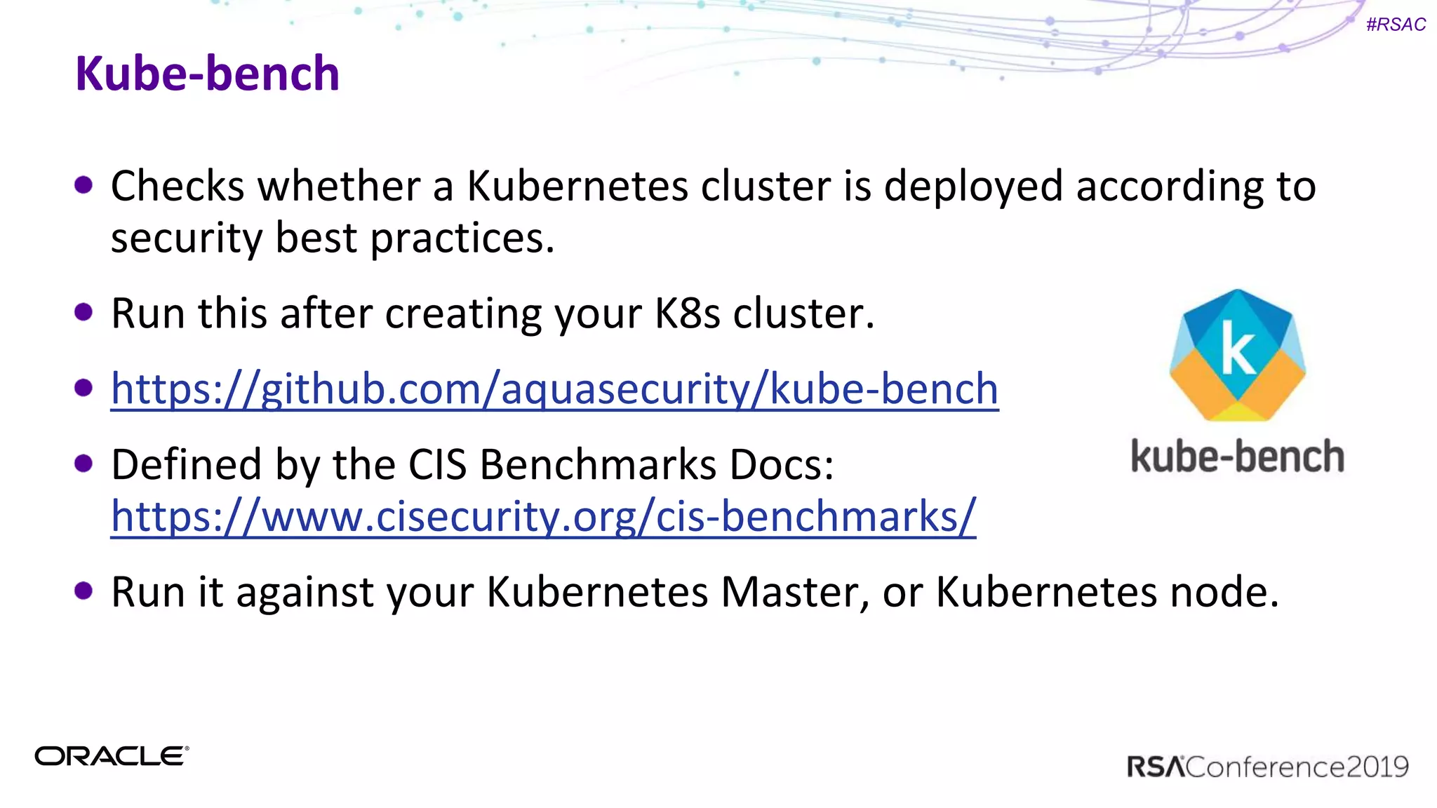 #RSAC
Kube-bench
Checks whether a Kubernetes cluster is deployed according to
security best practices.
Run this after creating your K8s cluster.
https://github.com/aquasecurity/kube-bench
Defined by the CIS Benchmarks Docs:
https://www.cisecurity.org/cis-benchmarks/
Run it against your Kubernetes Master, or Kubernetes node.
 