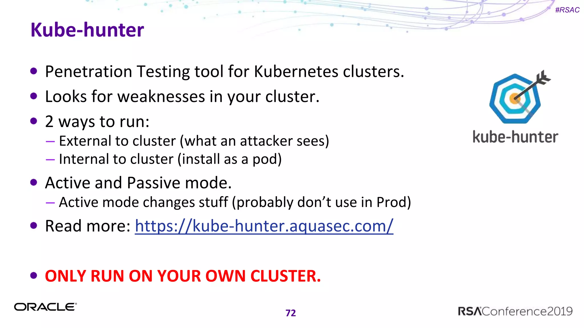 #RSAC
Kube-hunter
Penetration Testing tool for Kubernetes clusters.
Looks for weaknesses in your cluster.
2 ways to run:
– External to cluster (what an attacker sees)
– Internal to cluster (install as a pod)
Active and Passive mode.
– Active mode changes stuff (probably don’t use in Prod)
Read more: https://kube-hunter.aquasec.com/
ONLY RUN ON YOUR OWN CLUSTER.
72
 