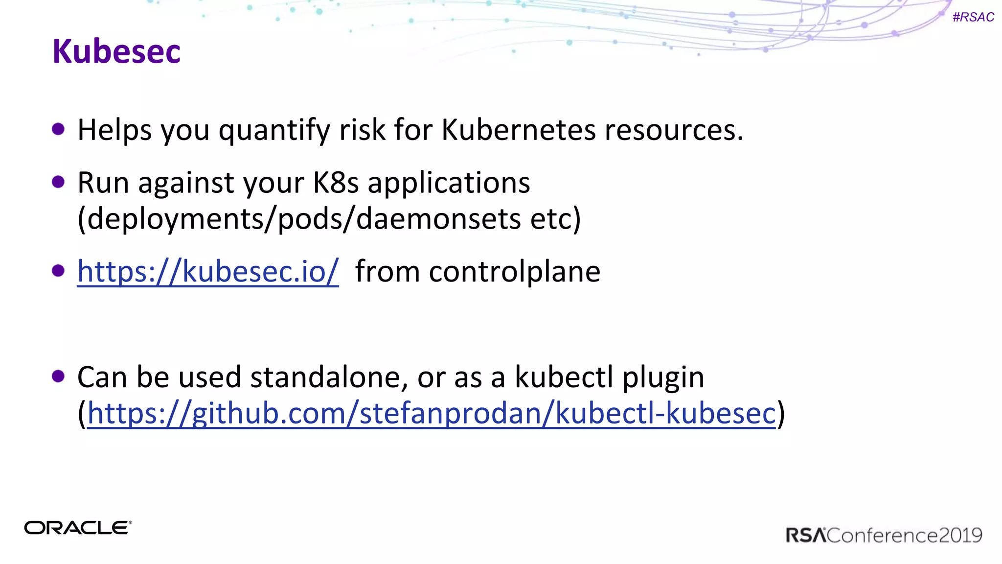 #RSAC
Kubesec
Helps you quantify risk for Kubernetes resources.
Run against your K8s applications
(deployments/pods/daemonsets etc)
https://kubesec.io/ from controlplane
Can be used standalone, or as a kubectl plugin
(https://github.com/stefanprodan/kubectl-kubesec)
 