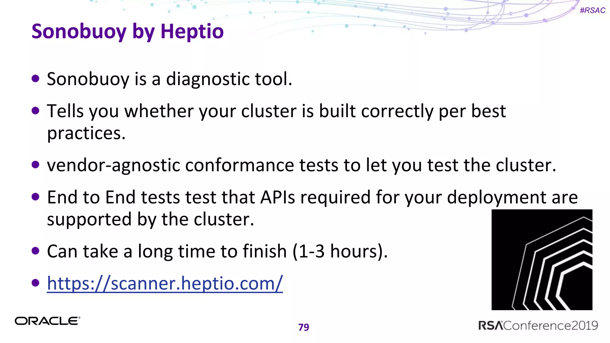 #RSAC
Sonobuoy by Heptio
Sonobuoy is a diagnostic tool.
Tells you whether your cluster is built correctly per best
practices.
vendor-agnostic conformance tests to let you test the cluster.
End to End tests test that APIs required for your deployment are
supported by the cluster.
Can take a long time to finish (1-3 hours).
https://scanner.heptio.com/
79
 