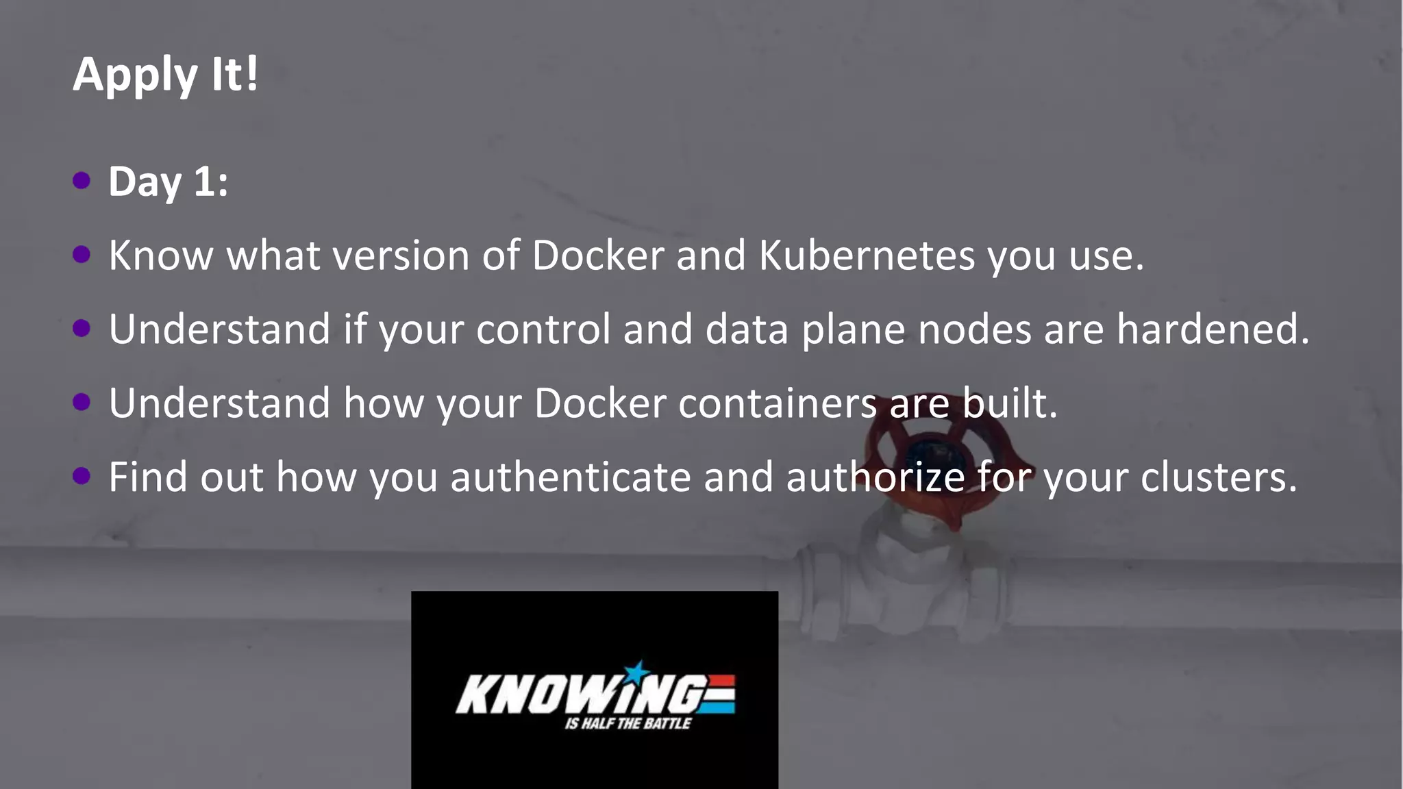 #RSAC
Apply It!
82
Day 1:
Know what version of Docker and Kubernetes you use.
Understand if your control and data plane nodes are hardened.
Understand how your Docker containers are built.
Find out how you authenticate and authorize for your clusters.
 