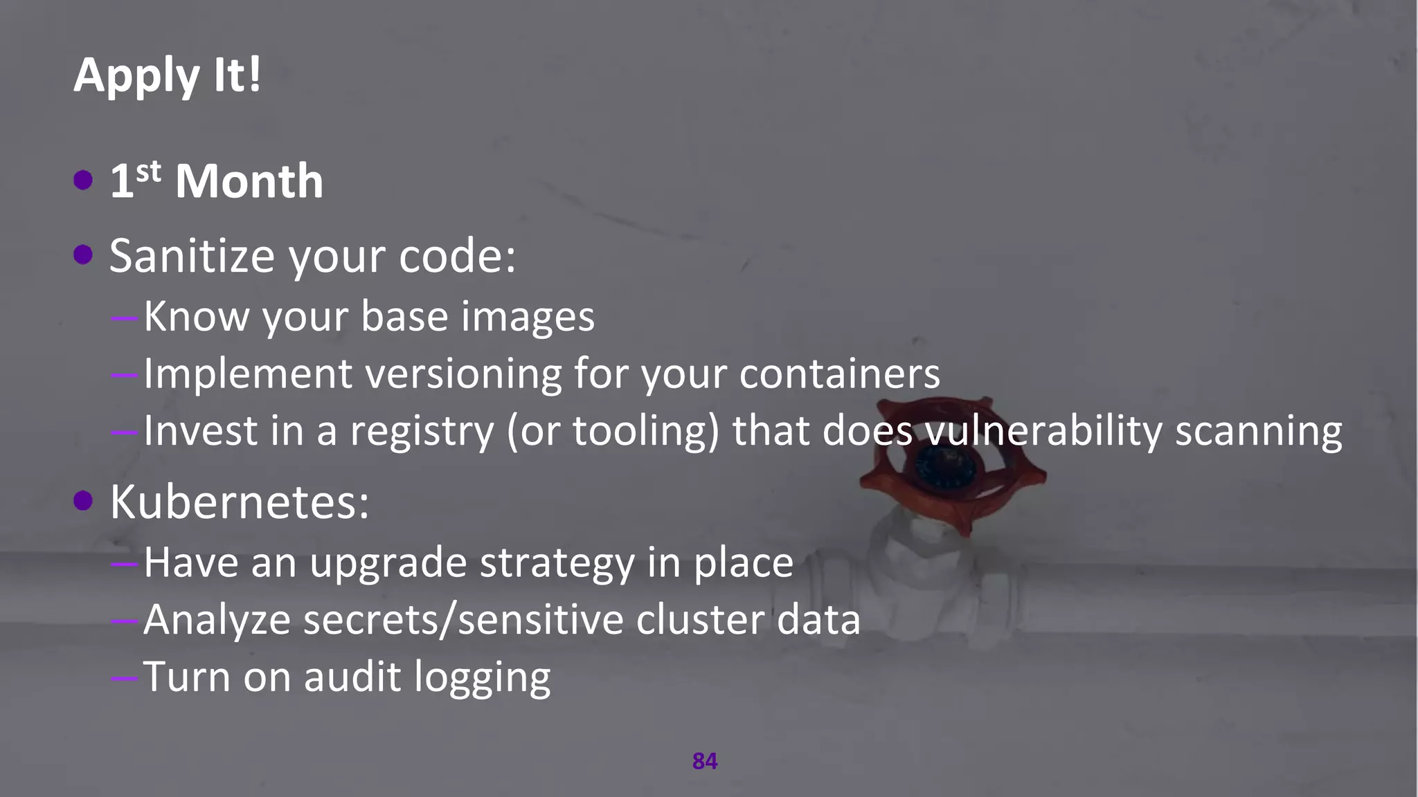 #RSAC
Apply It!
84
1st Month
Sanitize your code:
–Know your base images
–Implement versioning for your containers
–Invest in a registry (or tooling) that does vulnerability scanning
Kubernetes:
–Have an upgrade strategy in place
–Analyze secrets/sensitive cluster data
–Turn on audit logging
 