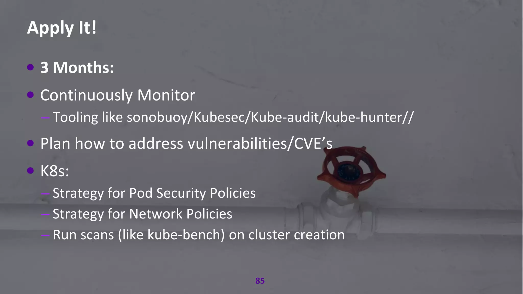 #RSAC
Apply It!
85
3 Months:
Continuously Monitor
– Tooling like sonobuoy/Kubesec/Kube-audit/kube-hunter//
Plan how to address vulnerabilities/CVE’s
K8s:
– Strategy for Pod Security Policies
– Strategy for Network Policies
– Run scans (like kube-bench) on cluster creation
 