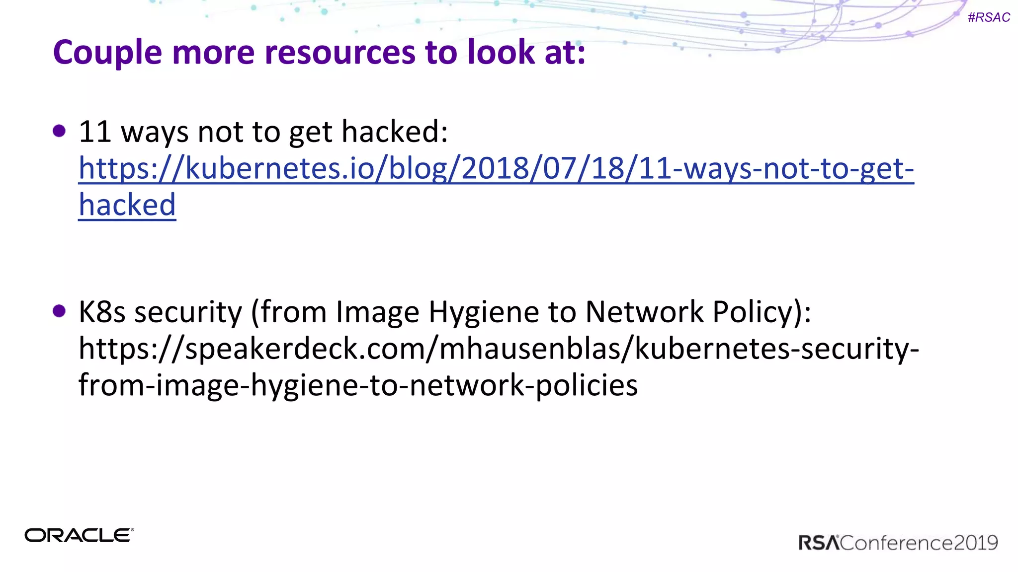 #RSAC
Couple more resources to look at:
11 ways not to get hacked:
https://kubernetes.io/blog/2018/07/18/11-ways-not-to-get-
hacked
K8s security (from Image Hygiene to Network Policy):
https://speakerdeck.com/mhausenblas/kubernetes-security-
from-image-hygiene-to-network-policies
 