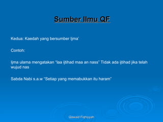 Qawaid Fiqhiyyah
Qawaid Fiqhiyyah
Sumber Ilmu QF
Sumber Ilmu QF
Kedua: Kaedah yang bersumber Ijma’
Contoh:
Ijma ulama mengatakan “laa ijtihad maa an nass” Tidak ada ijtihad jika telah
wujud nas
Sabda Nabi s.a.w “Setiap yang memabukkan itu haram”
 