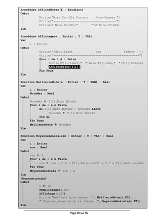 Page 10 sur 56
Procédure AfficheNotes(E : Etudiant)
Début
Ecrire("Note Contôle Contenu Note Examen ")
Ecrire("------------------------------------")
Ecrire(E.Note.NoteCc," ",E.Note.NoteEx)
Fin
Procédure Affichage(m : Entier ; T : TAB)
Var
i : Entier
Début
Ecrire("Identifiant Nom Prénom : ")
Ecrire("-------------------------------------------------")
Pour i de 1 à n faire
Ecrire(T[i].Ident," ",Lire(T[i].Nom," ",T[i].Prénom)
AfficheNotes(T[i])
Fin Pour
Fin
Fonction MeilleureNote(m : Entier ; T : TAB) : Réel
Var
i : Entier
NoteMax : Réel
Début
NoteMax  T[1].Note.NoteEx
Pour i de 2 à m Faire
Si T[i].Note.NoteEx > NoteMax Alors
NoteMax  T[i].Note.NoteEx
Fin Si
Fin Pour
MeilleureNote  NoteMax
Fin
Fonction MoyenneGénérale(m : Entier ; T : TAB) : Réel
Var
i : Entier
som : Réel
Début
som  0
Pour i de 2 à m Faire
som  som + 0.3 x T[i].Note.noteCc + 0.7 x T[i].Note.noteEx
Fin Pour
MoyenneGénérale  som / m
Fin
{Programme principal}
Début
n  10
Remplissage(n,ET)
Affichage(n,ET)
Ecrire("Meilleur note examen :", MeilleureNote(n,ET),
" Moyenne générale de la classe :", MoyenneGénérale(n,ET))
Fin
 