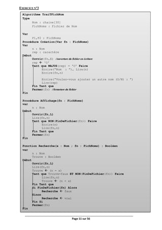Page 11 sur 56
EXERCICE N°3
Algorithme TraiTFichNom
Type
Nom : chaine[30]
FichNoms : Fichier de Nom
Var
F1,F2 : FichNoms
Procédure Création(Var fn : FichNoms)
Var
n : Nom
rep : caractère
Début
Ouvrir(fn,E) //ouverture du fichier en écriture
rep  ʹOʹ
Tant que MAJUS(rep) = ʹOʹ Faire
Ecrire(”Nom : ”), Lire(n)
Ecrire(fn,n)
Ecrire(”Voulez-vous ajouter un autre nom (O/N) : ”)
Lire(rep)
Fin Tant que
Fermer(fn) //fermeture du fichier
Fin
Procédure Affichage(fn : FichNoms)
var
n : Nom
Début
Ouvrir(fn,L)
Lire(fn,n)
Tant que NON(FinDeFichier(fn)) Faire
Ecrire(n)
Lire(fn,n)
Fin Tant que
Fermer(fn)
Fin
Fonction Recherche(x : Nom ; fn : FichNoms) : Booléen
var
n : Nom
Trouve : Booléen
Début
Ouvrir(fn,L)
Lire(fn,n)
Trouve  (n = x)
Tant que Trouve=faux ET NON(FinDeFichier(fn)) Faire
Lire(fn,n)
Trouve  (n = x)
Fin Tant que
Si FinDeFichier(fn) Alors
Recherche  faux
Sinon
Recherche  vrai
Fin Si
Fermer(fn)
Fin
 