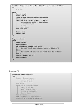 Page 12 sur 56
EXERCICE N°4
Procédure Copier(x : Nom ; fn : FichNoms ; var ft : FichNoms)
var
n : Nom
Début
Ouvrir(fn,L)
Ouvrir(ft,E)
//copie du fichier source vers le fichier de destination
Lire(fn,n)
Tant que NON(FinDeFichier(fn)) Faire
Si Recherche(x,fn) = faux Alors
Ecrire(ft,n)
Fin Si
Lire(fn,n)
Fin Tant que
Fermer(fn)
Fermer(ft)
Fin
{Programme principal}
Début
Création(F1)
Affichage(F1)
Si Recherche("Riadh",F1) Alors
Ecrire("Riadh est existant dans le fichier")
Sinon
Ecrire("Riadh est non existant dans le fichier")
Fin Si
Copier("Riadh",F1,F2)
Affichage(F2)
Fin
Algorithme GesEtudFichier
Type
Notes : Enregistrement
noteCc : Réel
noteEx : Réel
Fin Notes
Etudiant : Enregistrement
Ident : Entier
Nom : chaine[30]
Prénom : chaine[20]
Note : Notes
Fin Etudiant
TAB : Tableau de 100 Etudiant
FichEtud : Fichier de Etudiant
 