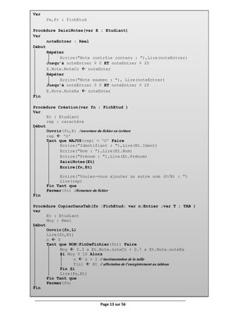 Page 13 sur 56
Var
Fe,Fr : FichEtud
Procédure SaisiNotes(var E : Etudiant)
Var
noteEntrer : Réel
Début
Répéter
Ecrire("Note contrôle contenu : "),Lire(noteEntrer)
Jusqu’à noteEntrer ≥ 0 ET noteEntrer ≤ 20
E.Note.NoteCc  noteEnter
Répéter
Ecrire("Note examen : "), Lire(noteEntrer)
Jusqu’à noteEntrer ≥ 0 ET noteEntrer ≤ 20
E.Note.NoteEx  noteEnter
Fin
Procédure Création(var fn : FichEtud )
Var
Et : Etudiant
rep : caractère
Début
Ouvrir(fn,E) //ouverture du fichier en écriture
rep  ʹOʹ
Tant que MAJUS(rep) = ʹOʹ Faire
Ecrire("Identifiant : "),Lire(Et.Ident)
Ecrire("Nom : "),Lire(Et.Nom)
Ecrire("Prénom : "),Lire(Et.Prénom)
SaisiNotes(Et)
Ecrire(fn,Et)
Ecrire(”Voulez-vous ajouter un autre nom (O/N) : ”)
Lire(rep)
Fin Tant que
Fermer(fn) //fermeture du fichier
Fin
Procédure CopierDansTab(fn :FichEtud; var n:Entier ;var T : TAB )
var
Et : Etudiant
Moy : Réel
Début
Ouvrir(fn,L)
Lire(fn,Et)
n  0
Tant que NON(FinDeFichier(fn)) Faire
Moy  0.3 x Et.Note.noteCc + 0.7 x Et.Note.noteEx
Si Moy ≥ 10 Alors
n  n + 1 // incrémentation de la taille
T[n]  Et // affectation de l’enregistrement au tableau
Fin Si
Lire(fn,Et)
Fin Tant que
Fermer(fn)
Fin
 