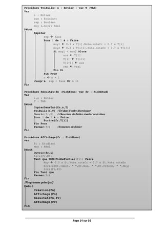 Page 14 sur 56
Procédure TriBulle( n : Entier ; var T :TAB)
Var
i : Entier
aux : Etudiant
rep : Booléen
moy 1,moy2: Réel
Début
Répéter
rep  faux
Pour i de 1 à n Faire
moy1  0.3 x T[i].Note.noteCc + 0.7 x T[i]
moy2  0.3 x T[i+1].Note.noteCc + 0.7 x T[i+1]
Si moy1 < moy2 Alors
aux  T[i]
T[i]  T[i+1]
T[i+1]  aux
rep  vrai
Fin Si
Fin Pour
n  n - 1
Jusqu’à rep = faux OU n =1
Fin
Procédure Résultat(fn :FichEtud; var fr : FichEtud)
Var
i,n : Entier
T : TAB
Début
CopierDansTab(fn,n,T)
TriBulle(n,T) //Tri dans l’ordre décroissant
Ouvrir(fr,E) // Ouverture du fichier résultat en écriture
Pour i de 1 à n Faire
Ecrire(fr,T[i])
Fin Pour
Fermer(fr) //fermeture du fichier
Fin
Procédure Affichage(fr : FichNoms)
var
Et : Etudiant
Moy : Réel
Début
Ouvrir(fr,L)
Lire(fr,Et)
Tant que NON(FinDeFichier(fr)) Faire
Moy  0.3 x Et.Note.noteCc + 0.7 x Et.Note.noteEx
Ecrire(Et.Ident, ″ ″,Et.Nom, ″ ″,Et.Prénom, ″ ″,Moy)
Lire(fr,Et)
Fin Tant que
Fermer(fr)
Fin
{Programme principal}
Début
Création(Fn)
Affichage(Fn)
Résultat(Fn,Fr)
Affichage(Fr)
Fin
 