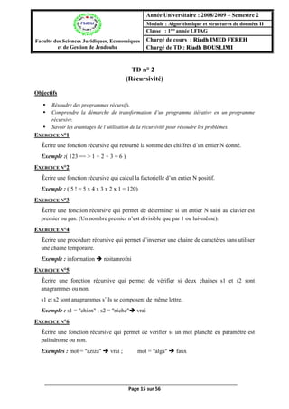 Page 15 sur 56
TD n° 2(Récursivité)
(Récursivité)
Objectifs
 Résoudre des programmes récursifs.
 Comprendre la démarche de transformation d’un programme itérative en un programme
récursive.
 Savoir les avantages de l’utilisation de la récursivité pour résoudre les problèmes.
EXERCICE N°1
Écrire une fonction récursive qui retourné la somme des chiffres d’un entier N donné.
Exemple :( 123 == > 1 + 2 + 3 = 6 )
EXERCICE N°2
Écrire une fonction récursive qui calcul la factorielle d’un entier N positif.
Exemple : ( 5 ! = 5 x 4 x 3 x 2 x 1 = 120)
EXERCICE N°3
Écrire une fonction récursive qui permet de déterminer si un entier N saisi au clavier est
premier ou pas. (Un nombre premier n’est divisible que par 1 ou lui-même).
EXERCICE N°4
Écrire une procédure récursive qui permet d’inverser une chaine de caractères sans utiliser
une chaine temporaire.
Exemple : information  noitamrofni
EXERCICE N°5
Écrire une fonction récursive qui permet de vérifier si deux chaines s1 et s2 sont
anagrammes ou non.
s1 et s2 sont anagrammes s’ils se composent de même lettre.
Exemple : s1 = "chien" ; s2 = "niche" vrai
EXERCICE N°6
Écrire une fonction récursive qui permet de vérifier si un mot planché en paramètre est
palindrome ou non.
Exemples : mot = "aziza"  vrai ; mot = "alga"  faux
Faculté des Sciences Juridiques, Economiques
et de Gestion de Jendouba
Année Universitaire : 2008/2009 – Semestre 2
Module : Algorithmique et structures de données II
Classe : 1ère
année LFIAG
Chargé de cours : Riadh IMED FEREH
Chargé de TD : Riadh BOUSLIMI
 