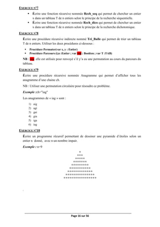 Page 16 sur 56
EXERCICE N°7
 Écrire une fonction récursive nommée Rech_seq qui permet de chercher un entier
x dans un tableau T de n entiers selon le principe de la recherche séquentielle.
 Écrire une fonction récursive nommée Rech_dico qui permet de chercher un entier
x dans un tableau T de n entiers selon le principe de la recherche dichotomique.
EXERCICE N°8
Écrire une procédure récursive indirecte nommé Tri_Bulle qui permet de trier un tableau
T de n entiers. Utiliser les deux procédures ci-dessous :
 Procédure Permuter(var x, y : Entier)
 Procédure Parcours (i,n :Entier ; var rep : Booléen ; var T :TAB)
NB : rep elle est utilisée pour renvoyé s’il y’a eu une permutation au cours du parcours du
tableau.
EXERCICE N°9
Écrire une procédure récursive nommée Anagramme qui permet d’afficher tous les
anagramme d’une chaine ch.
NB : Utiliser une permutation circulaire pour résoudre ce problème.
Exemple :ch="iag"
Les anagrammes de « iag » sont :
1) aig
2) agi
3) gai
4) gia
5) iga
6) iag
EXERCICE N°10
Écrire un programme récursif permettant de dessiner une pyramide d’étoiles selon un
entier n donné, avec n un nombre impair.
Exemple : n=9
*
***
*****
*******
*********
***********
*************
***************
*****************
.
 