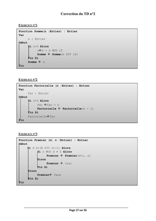 Page 17 sur 56
Fonction Somme(n :Entier) : Entier
Var
s : Entier
Début
Si n>0 Alors
ss + n MOD 10
Somme  Somme(n DIV 10)
Fin Si
Somme  s
Fin
Fonction Factorielle (n :Entier) : Entier
Var
fac : Entier
Début
Si n>0 Alors
fac fac + n
Factorielle  Factorielle(n - 1)
Fin Si
Factoriellefac
Fin
Fonction Premier (d, n :Entier) : Entier
Début
Si d ≤((N DIV 2)+1) Alors
Si n MOD d ≠ 0 Alors
Premier  Premier(d+1, n)
Sinon
Premier  vrai
Fin Si
Sinon
Premier faux
Fin Si
Fin
Correction du TD n°2
EXERCICE N°1
EXERCICE N°2
EXERCICE N°3
 