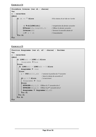 Page 18 sur 56
Procédure Inverse (var ch : chaine)
Var
c : caractère
Début
Si ch <> "" Alors //Si la chaine ch est vide on s’arrête
c ch[LONG(ch)] // récupération du dernier caractère
Effacer(ch,long(ch),1) // Effacer le dernier caractère
Inverse(ch) // Inverser la nouvelle chaine ch
ch c + ch // Concaténation
Fin Si
Fin
Fonction Anagramme (var s1, s2 : chaine) : Booléen
Var
c : caractère
Début
Si LONG(s1) ≠ LONG(s2)Alors
Anagramme faux
Sinon
Si LONG(s1) = LONG(s2) = 0 Alors
Anagramme  vrai
Sinon
p = POS(s1[1],s2) // retourne la position du 1er
caractère
// dans la chaine de caractère s2
Si p = 0 Alors // si non trouvé
Anagramme  faux
Sinon
EFFACER(s1,1,1) //Effacer le 1er
caractère de s1
EFFACER(s2,p,1) //Effacer le pème
caractère de s2
Anagramme  Angramme(s1,s2)
Fin Si
Fin Si
Fin Si
Fin
EXERCICE N°4
EXERCICE N°5
 
