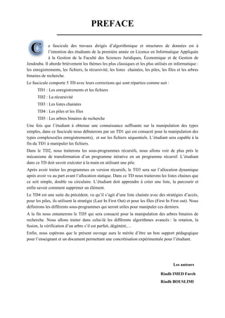 Page 1 sur 56
PREFACE
e fascicule des travaux dirigés d’algorithmique et structures de données est à
l’intention des étudiants de la première année en Licence en Informatique Appliquée
à la Gestion de la Faculté des Sciences Juridiques, Économique et de Gestion de
Jendouba. Il aborde brièvement les thèmes les plus classiques et les plus utilisés en informatique :
les enregistrements, les fichiers, la récursivité, les listes chainées, les piles, les files et les arbres
binaires de recherche.
Le fascicule comporte 5 TD avec leurs corrections qui sont réparties comme suit :
TD1 : Les enregistrements et les fichiers
TD2 : La récursivité
TD3 : Les listes chainées
TD4 : Les piles et les files
TD5 : Les arbres binaires de recherche
Une fois que l’étudiant à obtenue une connaissance suffisante sur la manipulation des types
simples, dans ce fascicule nous débuterons par un TD1 qui est consacré pour la manipulation des
types complexes(les enregistrements), et sur les fichiers séquentiels. L’étudiant sera capable à la
fin du TD1 à manipuler les fichiers.
Dans le TD2, nous traiterons les sous-programmes récursifs, nous allons voir de plus près le
mécanisme de transformation d’un programme itérative en un programme récursif. L’étudiant
dans ce TD doit savoir exécuter à la main en utilisant une pile.
Après avoir traiter les programmes en version récursifs, le TD3 sera sur l’allocation dynamique
après avoir vu au part avant l’allocation statique. Dans ce TD nous traiterons les listes chaines que
ce soit simple, double ou circulaire. L’étudiant doit apprendre à créer une liste, la parcourir et
enfin savoir comment supprimer un élément.
Le TD4 est une suite du précédent, vu qu’il s’agit d’une liste chainée avec des stratégies d’accès,
pour les piles, ils utilisent la stratégie (Last In First Out) et pour les files (First In First out). Nous
définirons les différents sous-programmes qui seront utiles pour manipuler ces derniers.
A la fin nous entamerons le TD5 qui sera consacré pour la manipulation des arbres binaires de
recherche. Nous allons traiter dans celui-là les différents algorithmes avancés : la rotation, la
fusion, la vérification d’un arbre s’il est parfait, dégénéré,…
Enfin, nous espérons que le présent ouvrage aura le mérite d’être un bon support pédagogique
pour l’enseignant et un document permettant une concrétisation expérimentale pour l’étudiant.
Les auteurs
Riadh IMED Fareh
Riadh BOUSLIMI
 