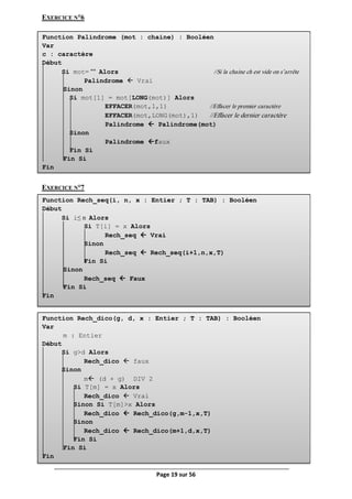Page 19 sur 56
Function Palindrome (mot : chaine) : Booléen
Var
c : caractère
Début
Si mot= "" Alors //Si la chaine ch est vide on s’arrête
Palindrome  Vrai
Sinon
Si mot[1] = mot[LONG(mot)] Alors
EFFACER(mot,1,1) //Effacer le premier caractère
EFFACER(mot,LONG(mot),1) //Effacer le dernier caractère
Palindrome  Palindrome(mot)
Sinon
Palindrome faux
Fin Si
Fin Si
Fin
Function Rech_seq(i, n, x : Entier ; T : TAB) : Booléen
Début
Si i≤ n Alors
Si T[i] = x Alors
Rech_seq  Vrai
Sinon
Rech_seq  Rech_seq(i+1,n,x,T)
Fin Si
Sinon
Rech_seq  Faux
Fin Si
Fin
EXERCICE N°6
EXERCICE N°7
Function Rech_dico(g, d, x : Entier ; T : TAB) : Booléen
Var
m : Entier
Début
Si g>d Alors
Rech_dico  faux
Sinon
m (d + g) DIV 2
Si T[m] = x Alors
Rech_dico  Vrai
Sinon Si T[m]>x Alors
Rech_dico  Rech_dico(g,m-1,x,T)
Sinon
Rech_dico  Rech_dico(m+1,d,x,T)
Fin Si
Fin Si
Fin
 