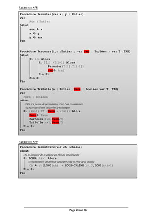 Page 20 sur 56
EXERCICE N°8
EXERCICE N°9
Procédure Permuter(var x, y : Entier)
Var
Aux : Entier
Début
aux  x
x  y
y  aux
Fin
Procédure Parcours(i,n :Entier ; var rep : Booléen ; var T :TAB)
Début
Si i<n Alors
Si T[i] >T[i+1] Alors
Permuter(T[i],T[i+1])
rep Vrai
Fin Si
Fin Si
Fin
Procédure TriBulle(n : Entier ;Perm : Booléen var T :TAB)
Var
Perm : Booléen
Début
//S’il n’a pas eu de permutation et n>1 on recommence
//le parcours si non on arrête le traitement
Si ((n>1) ET (Perm = vrai)) Alors
Perm Faux
Parcours(1,n,Perm,T)
TriBulle(n-1,Perm,T)
Fin Si
Fin
Procédure PermutCirc(var ch :chaine)
Début
//Si la longueur de la chaine est plus qu’un caractère
Si LONG(ch)>1 Alors
//concaténation du dernier caractère avec le reste de la chaine
Ch  ch[LONG(ch)] + SOUS-CHAINE(ch,2,LONG(ch)-1)
Fin Si
Fin
 
