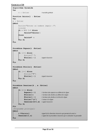 Page 22 sur 56
EXERCICE N°10
h Algorithme Pyramide
Var
n : Entier //variable globale
Fonction Saisie() : Entier
Var
m : Entier
Début
Ecrire("Entrer un nombre impair :")
Lire(m)
Si m MOD 2=0 Alors
SaisieSaisie()
Sinon
Saisie m
Fin Si
Fin
Procédure Espace(i :Entier)
Début
Si i>=1 Alors
Ecrire(" ")
Etoile(i-1) //appel récursive
Fin Si
Fin
Procédure Etoile(j :Entier)
Début
Si j>=1 Alors
Ecrire(" ")
Etoile(j-1) //appel récursive
Fin Si
Fin
Procédure Dessiner(k , m :Entier)
Début
Si k<=m Alors
Espace(m-k) // écriture des espaces au début de la ligne
Etoile(k) // écriture des étoiles au début de la ligne
Etoile(k-1) // écriture des étoiles à la fin de la ligne
Ecrire("n") // retour à la ligne
Dessiner(k+1,m) // appel récursive
Fin Si
Fin
{Programme principal}
Début
n Saisie() //appel de la fonction récursive qui permet de saisir n
Dessiner(1,n) // appel de la procédure récursive qui va dessiner le pyramide
Fin
 