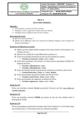 Page 23 sur 56
TD n° 3 (Les Listes chainées)
(Les Listes chainées)
Objectifs :
 Savoir déclarer, construire des listes chainées.
 Manipuler, traiter et apprendre à utiliser des listes chainées.
 Distinguer entre les différents types de listes chainées.
QUESTIONS DE COURS
1) Qu’est-ce qu’un pointeur ?
2) Quelle est la différence entre une structure de données statique et une structure de
données dynamique ?
EXERCICE N°1 (RAPPEL DU COURS)
1) Définir une liste simple chainée composé d’une valeur entière et d’un pointeur vers
l’élément suivant ;
2) Déclarer une variable de ce type défini dans la question 1) ;
3) Écrire une procédure permettant de créer une liste chainée de n entiers.
 Procédure CréerListe(n : Entier ; var L : Liste)
4) Écrire deux procédures l’une itérative et l’autre récursive permettant d’afficher les
éléments de la liste.
 Procédure AffichageIter(L : Liste)
 Procédure AffichageRecu(L : Liste)
5) Écrire une fonction récursive qui permet de rechercher un élément x dans la liste.
 Fonction Recherche(x : Entier ; L : Liste) : Booléen
6) Écrire une procédure qui permet d’ajouter une tête de la liste.
 Procédure AjouterTete(x : Entier ; var L : Liste)
7) Écrire une procédure qui supprimer un élément de la liste.
 Procédure Supprimer(x : Entier ; var L : Liste)
EXERCICE N°2
Écrire une procédure nommée Inverse qui permet d’inverser une liste sans utiliser un
variable temporaire.
EXERCICE N°3
Écrire une procédure nommée TriBulle qui permet de trier une liste chainée selon le
principe de tri à bulle.
EXERCICE N°4
Écrire une procédure qui permet de concaténer deux listes chainées L1 et L2 d’entiers dans
une troisième liste L3. Il faut traiter toutes les contraintes possibles.
Faculté des Sciences Juridiques, Economiques
et de Gestion de Jendouba
Année Universitaire : 2008/2009 – Semestre 2
Module : Algorithmique et structures de données II
Classe : 1ère
année LFIAG
Chargé de cours : Riadh IMED FEREH
Chargé de TD : Riadh BOUSLIMI
 
