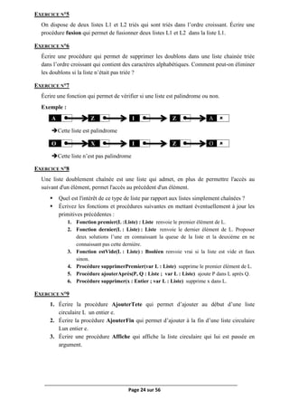 Page 24 sur 56
EXERCICE N°5
On dispose de deux listes L1 et L2 triés qui sont triés dans l’ordre croissant. Écrire une
procédure fusion qui permet de fusionner deux listes L1 et L2 dans la liste L1.
EXERCICE N°6
Écrire une procédure qui permet de supprimer les doublons dans une liste chainée triée
dans l’ordre croissant qui contient des caractères alphabétiques. Comment peut-on éliminer
les doublons si la liste n’était pas triée ?
EXERCICE N°7
Écrire une fonction qui permet de vérifier si une liste est palindrome ou non.
Exemple :
A  Z  I  Z  A 
Cette liste est palindrome
O  X  I  Z  O 
Cette liste n’est pas palindrome
EXERCICE N°8
Une liste doublement chaînée est une liste qui admet, en plus de permettre l'accès au
suivant d'un élément, permet l'accès au précédent d'un élément.
 Quel est l'intérêt de ce type de liste par rapport aux listes simplement chaînées ?
 Écrivez les fonctions et procédures suivantes en mettant éventuellement à jour les
primitives précédentes :
1. Fonction premier(L :Liste) : Liste renvoie le premier élément de L.
2. Fonction dernier(L : Liste) : Liste renvoie le dernier élément de L. Proposer
deux solutions l’une en connaissant la queue de la liste et la deuxième en ne
connaissant pas cette dernière.
3. Fonction estVide(L : Liste) : Booléen renvoie vrai si la liste est vide et faux
sinon.
4. Procédure supprimerPremier(var L : Liste) supprime le premier élément de L.
5. Procédure ajouterAprès(P, Q : Liste ; var L : Liste) ajoute P dans L après Q.
6. Procédure supprimer(x : Entier ; var L : Liste) supprime x dans L.
EXERCICE N°9
1. Écrire la procédure AjouterTete qui permet d’ajouter au début d’une liste
circulaire L un entier e.
2. Écrire la procédure AjouterFin qui permet d’ajouter à la fin d’une liste circulaire
Lun entier e.
3. Écrire une procédure Affiche qui affiche la liste circulaire qui lui est passée en
argument.
 