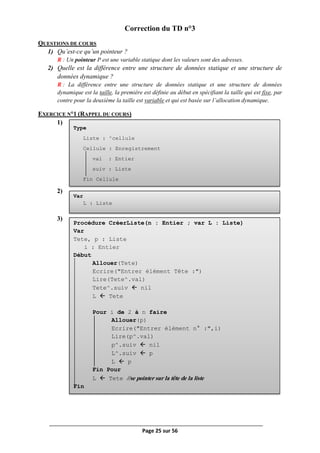 Page 25 sur 56
Type
Liste : ^cellule
Cellule : Enregistrement
val : Entier
suiv : Liste
Fin Cellule
Var
L : Liste
Procédure CréerListe(n : Entier ; var L : Liste)
Var
Tete, p : Liste
i : Entier
Début
Allouer(Tete)
Ecrire("Entrer élément Tête :")
Lire(Tete^.val)
Tete^.suiv  nil
L  Tete
Pour i de 2 à n faire
Allouer(p)
Ecrire("Entrer élément n° :",i)
Lire(p^.val)
p^.suiv  nil
L^.suiv  p
L  p
Fin Pour
L  Tete //se pointer sur la tête de la liste
Fin
Correction du TD n°3
QUESTIONS DE COURS
1) Qu’est-ce qu’un pointeur ?
R : Un pointeur P est une variable statique dont les valeurs sont des adresses.
2) Quelle est la différence entre une structure de données statique et une structure de
données dynamique ?
R : La différence entre une structure de données statique et une structure de données
dynamique est la taille, la première est définie au début en spécifiant la taille qui est fixe, par
contre pour la deuxième la taille est variable et qui est basée sur l’allocation dynamique.
EXERCICE N°1 (RAPPEL DU COURS)
1)
2)
3)
 