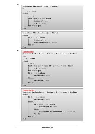 Page 26 sur 56
Procédure AffichageIter(L : Liste)
Var
p : Liste
Début
p  L
Tant que p ≠ nil Faire
Ecrire(p^.val)
p  p^.suiv
Fin Tant que
Fin
Procédure AffichageRecu(L : Liste)
Début
Si L ≠ nil Alors
Ecrire(p^.val)
AffichageRecu(p^.suiv)
Fin Si
Fin
Version itérative
Fonction Recherche(x : Entier ; L : Liste) : Booléen
Var
p : Liste
Début
p  L
Tant que ((p ≠ nil) ET (p^.val ≠ x)) Faire
p  p^.suiv
Fin Tant que
Si p = nil Alors
Recherche Faux
Sinon
Recherche Vrai
Fin Si
Fin
Version récursive
Fonction Recherche(x : Entier ; L : Liste) : Booléen
Début
Si L = nil Alors
Recherche Faux
Sinon
Si L^.val = x Alors
Recherche  Vrai
Sinon
Recherche  Recherche(x, L^.suiv)
Fin Si
Fin Si
Fin
4)
5)
 