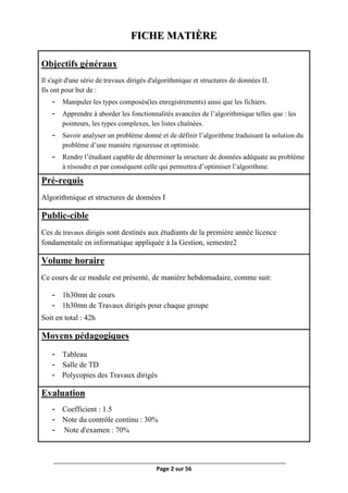 Page 2 sur 56
FICHE MATIÈRE
Objectifs généraux
Il s'agit d'une série de travaux dirigés d'algorithmique et structures de données II.
Ils ont pour but de :
- Manipuler les types composés(les enregistrements) ainsi que les fichiers.
- Apprendre à aborder les fonctionnalités avancées de l’algorithmique telles que : les
pointeurs, les types complexes, les listes chaînées.
- Savoir analyser un problème donné et de définir l’algorithme traduisant la solution du
problème d’une manière rigoureuse et optimisée.
- Rendre l’étudiant capable de déterminer la structure de données adéquate au problème
à résoudre et par conséquent celle qui permettra d’optimiser l’algorithme.
Pré-requis
Algorithmique et structures de données I
Public-cible
Ces de travaux dirigés sont destinés aux étudiants de la première année licence
fondamentale en informatique appliquée à la Gestion, semestre2
Volume horaire
Ce cours de ce module est présenté, de manière hebdomadaire, comme suit:
- 1h30mn de cours
- 1h30mn de Travaux dirigés pour chaque groupe
Soit en total : 42h
Moyens pédagogiques
- Tableau
- Salle de TD
- Polycopies des Travaux dirigés
Evaluation
- Coefficient : 1.5
- Note du contrôle continu : 30%
- Note d'examen : 70%
 