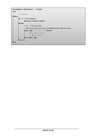 Page 35 sur 56
Procédure affiche(L : Liste)
Var
P :Liste
Début
Si L = nil Alors
Ecrire("Liste vide")
Sinon
P  L//Tête de la liste
// Tant que la Queue de la liste est différente de la Tête de la liste
Tant que P^.suiv ≠ P Faire
Ecrire(P^.val)
P  P^.suiv
Fin Tant que
Fin Si
Fin
 