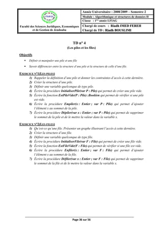 Page 36 sur 56
TD n° 4(Les piles et les files)
(Les piles et les files)
Objectifs
 Définir et manipuler une pile et une file
 Savoir différencier entre la structure d’une pile et la structure de celle d’une file.
EXERCICE N°1(LES PILES)
1) Rappeler la définition d’une pile et donner les contraintes d’accès à cette dernière.
2) Créer la structure d’une pile.
3) Définir une variable quelconque de type pile.
4) Écrire la procédure InitialiserPile(var P : Pile) qui permet de créer une pile vide.
5) Écrire la fonction EstPileVide(P : Pile) :Booléen qui permet de vérifier si une pile
est vide.
6) Écrire la procédure Empiler(x : Entier ; var P : Pile) qui permet d’ajouter
l’élément x au sommet de la pile.
7) Écrire la procédure Dépiler(var x : Entier ; var P : Pile) qui permet de supprimer
le sommet de la pile et de le mettre la valeur dans la variable x.
EXERCICE N°2(LES FILES)
1) Qu’est-ce qu’une file. Présenter un graphe illustrant l’accès à cette dernière.
2) Créer la structure d’une file.
3) Définir une variable quelconque de type file.
4) Écrire la procédure InitialiserFile(var F : File) qui permet de créer une file vide.
5) Écrire la fonction EstFileVide(F : File) qui permet de vérifier si une file est vide.
6) Écrire la procédure Enfiler(x : Entier ; var F : File) qui permet d’ajouter
l’élément x au sommet de la file.
7) Écrire la procédure Défiler(var x : Entier ; var F : File) qui permet de supprimer
le sommet de la file et de le mettre la valeur dans la variable x.
Faculté des Sciences Juridiques, Economiques
et de Gestion de Jendouba
Année Universitaire : 2008/2009 – Semestre 2
Module : Algorithmique et structures de données II
Classe : 1ère
année LFIAG
Chargé de cours : Riadh IMED FEREH
Chargé de TD : Riadh BOUSLIMI
 