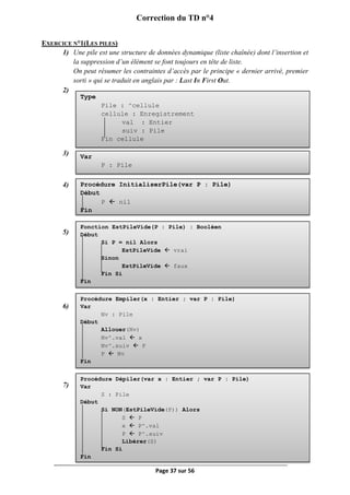 Page 37 sur 56
Correction du TD n°4
EXERCICE N°1(LES PILES)
1) Une pile est une structure de données dynamique (liste chaînée) dont l’insertion et
la suppression d’un élément se font toujours en tête de liste.
On peut résumer les contraintes d’accès par le principe « dernier arrivé, premier
sorti » qui se traduit en anglais par : Last In First Out.
2)
3)
4)
5)
6)
7)
Type
Pile : ^cellule
cellule : Enregistrement
val : Entier
suiv : Pile
Fin cellule
Var
P : Pile
Procédure InitialiserPile(var P : Pile)
Début
P  nil
Fin
Fonction EstPileVide(P : Pile) : Booléen
Début
Si P = nil Alors
EstPileVide  vrai
Sinon
EstPileVide  faux
Fin Si
Fin
Procédure Empiler(x : Entier ; var P : Pile)
Var
Nv : Pile
Début
Allouer(Nv)
Nv^.val  x
Nv^.suiv  P
P  Nv
Fin
Procédure Dépiler(var x : Entier ; var P : Pile)
Var
S : Pile
Début
Si NON(EstPileVide(P)) Alors
S  P
x  P^.val
P  P^.suiv
Libérer(S)
Fin Si
Fin
 