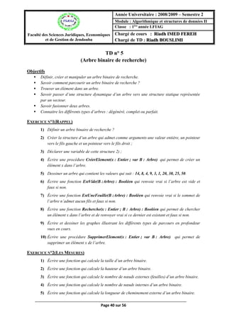 Page 40 sur 56
TD n° 5(Arbre binaire de recherche)
(Arbre binaire de recherche)
Objectifs
 Définir, créer et manipuler un arbre binaire de recherche.
 Savoir comment parcourir un arbre binaire de recherche ?
 Trouver un élément dans un arbre.
 Savoir passer d’une structure dynamique d’un arbre vers une structure statique représentée
par un vecteur.
 Savoir fusionner deux arbres.
 Connaitre les différents types d’arbres : dégénéré, complet ou parfait.
EXERCICE N°1(RAPPEL)
1) Définir un arbre binaire de recherche ?
2) Créer la structure d’un arbre qui admet comme arguments une valeur entière, un pointeur
vers le fils gauche et un pointeur vers le fils droit ;
3) Déclarer une variable de cette structure 2) ;
4) Écrire une procédure CréerElement(x : Entier ; var B : Arbre) qui permet de créer un
élément x dans l’arbre.
5) Dessiner un arbre qui contient les valeurs qui suit : 14, 8, 4, 9, 3, 1, 20, 30, 25, 50.
6) Écrire une fonction EstVide(B :Arbre) : Booléen qui renvoie vrai si l’arbre est vide et
faux si non.
7) Écrire une fonction EstUneFeuille(B :Arbre) : Booléen qui renvoie vrai si le sommet de
l’arbre n’admet aucun fils et faux si non.
8) Écrire une fonction Recherche(x : Entier ; B : Arbre) : Booléen qui permet de chercher
un élément x dans l’arbre et de renvoyer vrai si ce dernier est existant et faux si non.
9) Écrire et dessiner les graphes illustrant les différents types de parcours en profondeur
vues en cours.
10) Écrire une procédure SupprimerElement(x : Entier ; var B : Arbre) qui permet de
supprimer un élément x de l’arbre.
EXERCICE N°2(LES MESURES)
1) Écrire une fonction qui calcule la taille d’un arbre binaire.
2) Écrire une fonction qui calcule la hauteur d’un arbre binaire.
3) Écrire une fonction qui calcule le nombre de nœuds externes (feuilles) d’un arbre binaire.
4) Écrire une fonction qui calcule le nombre de nœuds internes d’un arbre binaire.
5) Écrire une fonction qui calcule la longueur de cheminement externe d’un arbre binaire.
Faculté des Sciences Juridiques, Economiques
et de Gestion de Jendouba
Année Universitaire : 2008/2009 – Semestre 2
Module : Algorithmique et structures de données II
Classe : 1ère
année LFIAG
Chargé de cours : Riadh IMED FEREH
Chargé de TD : Riadh BOUSLIMI
 