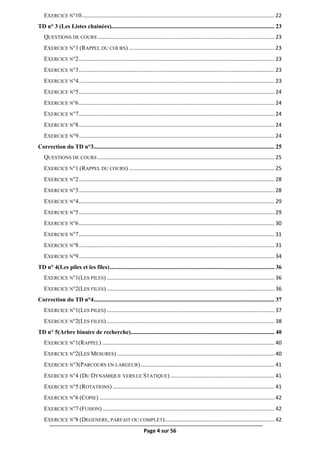 Page 4 sur 56
EXERCICE N°10.................................................................................................................................. 22
TD n° 3 (Les Listes chainées).............................................................................................................. 23
QUESTIONS DE COURS ....................................................................................................................... 23
EXERCICE N°1 (RAPPEL DU COURS) .................................................................................................. 23
EXERCICE N°2.................................................................................................................................... 23
EXERCICE N°3.................................................................................................................................... 23
EXERCICE N°4.................................................................................................................................... 23
EXERCICE N°5.................................................................................................................................... 24
EXERCICE N°6.................................................................................................................................... 24
EXERCICE N°7.................................................................................................................................... 24
EXERCICE N°8.................................................................................................................................... 24
EXERCICE N°9.................................................................................................................................... 24
Correction du TD n°3.......................................................................................................................... 25
QUESTIONS DE COURS ....................................................................................................................... 25
EXERCICE N°1 (RAPPEL DU COURS) .................................................................................................. 25
EXERCICE N°2.................................................................................................................................... 28
EXERCICE N°3.................................................................................................................................... 28
EXERCICE N°4.................................................................................................................................... 29
EXERCICE N°5.................................................................................................................................... 29
EXERCICE N°6.................................................................................................................................... 30
EXERCICE N°7.................................................................................................................................... 31
EXERCICE N°8.................................................................................................................................... 31
EXERCICE N°9.................................................................................................................................... 34
TD n° 4(Les piles et les files)............................................................................................................... 36
EXERCICE N°1(LES PILES) ................................................................................................................. 36
EXERCICE N°2(LES FILES) ................................................................................................................. 36
Correction du TD n°4.......................................................................................................................... 37
EXERCICE N°1(LES PILES) ................................................................................................................. 37
EXERCICE N°2(LES FILES) ................................................................................................................. 38
TD n° 5(Arbre binaire de recherche)................................................................................................. 40
EXERCICE N°1(RAPPEL) .................................................................................................................... 40
EXERCICE N°2(LES MESURES) .......................................................................................................... 40
EXERCICE N°3(PARCOURS EN LARGEUR).......................................................................................... 41
EXERCICE N°4 (DU DYNAMIQUE VERS LE STATIQUE) ...................................................................... 41
EXERCICE N°5 (ROTATIONS) ............................................................................................................. 41
EXERCICE N°6 (COPIE) ...................................................................................................................... 42
EXERCICE N°7 (FUSION).................................................................................................................... 42
EXERCICE N°8 (DEGENERE, PARFAIT OU COMPLET).......................................................................... 42
 