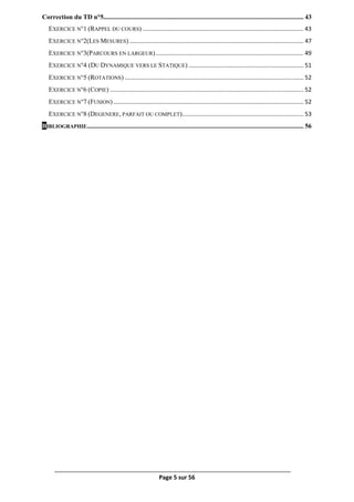 Page 5 sur 56
Correction du TD n°5.......................................................................................................................... 43
EXERCICE N°1 (RAPPEL DU COURS) .................................................................................................. 43
EXERCICE N°2(LES MESURES) .......................................................................................................... 47
EXERCICE N°3(PARCOURS EN LARGEUR).......................................................................................... 49
EXERCICE N°4 (DU DYNAMIQUE VERS LE STATIQUE) ...................................................................... 51
EXERCICE N°5 (ROTATIONS) ............................................................................................................. 52
EXERCICE N°6 (COPIE) ...................................................................................................................... 52
EXERCICE N°7 (FUSION).................................................................................................................... 52
EXERCICE N°8 (DEGENERE, PARFAIT OU COMPLET).......................................................................... 53
BIBLIOGRAPHIE.................................................................................................................................... 56
 
